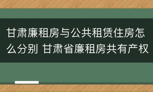 甘肃廉租房与公共租赁住房怎么分别 甘肃省廉租房共有产权管理办法