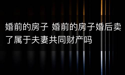婚前的房子 婚前的房子婚后卖了属于夫妻共同财产吗