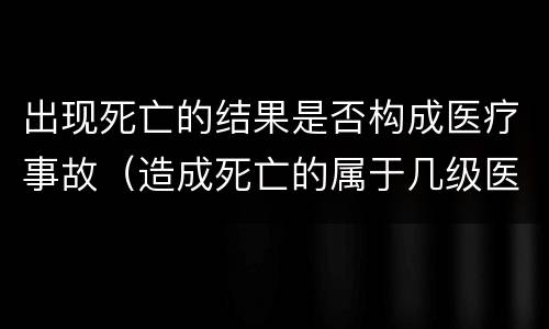出现死亡的结果是否构成医疗事故（造成死亡的属于几级医疗事故）