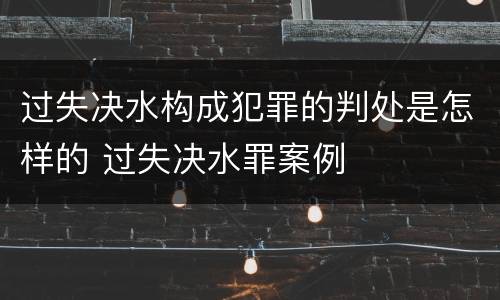 过失决水构成犯罪的判处是怎样的 过失决水罪案例