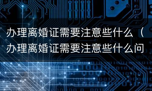 办理离婚证需要注意些什么（办理离婚证需要注意些什么问题）