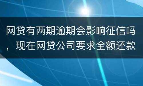 网贷有两期逾期会影响征信吗，现在网贷公司要求全额还款，