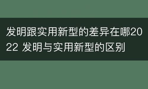 发明跟实用新型的差异在哪2022 发明与实用新型的区别