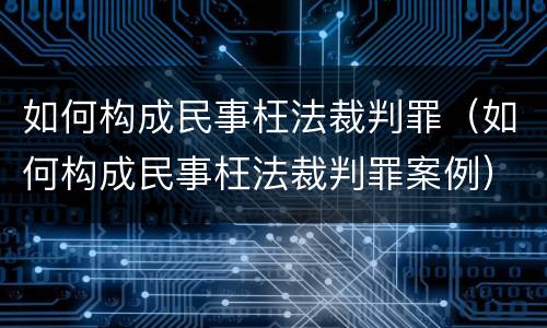 如何构成民事枉法裁判罪（如何构成民事枉法裁判罪案例）