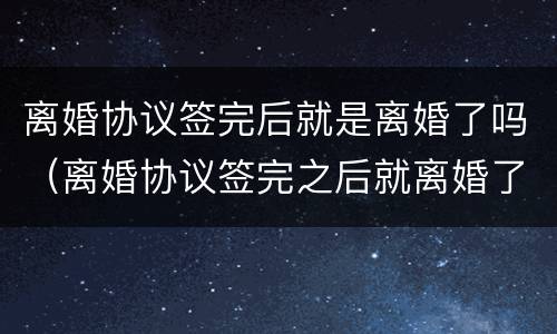离婚协议签完后就是离婚了吗（离婚协议签完之后就离婚了吗）