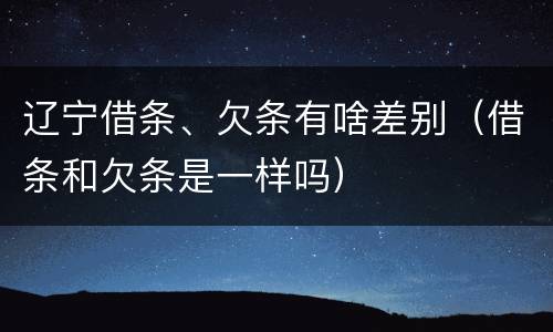 辽宁借条、欠条有啥差别（借条和欠条是一样吗）