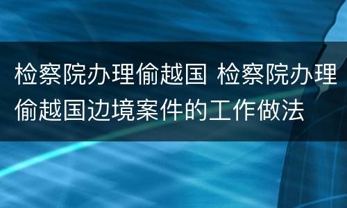 检察院办理偷越国 检察院办理偷越国边境案件的工作做法