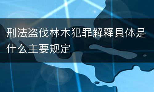 刑法盗伐林木犯罪解释具体是什么主要规定