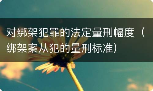 对绑架犯罪的法定量刑幅度（绑架案从犯的量刑标准）