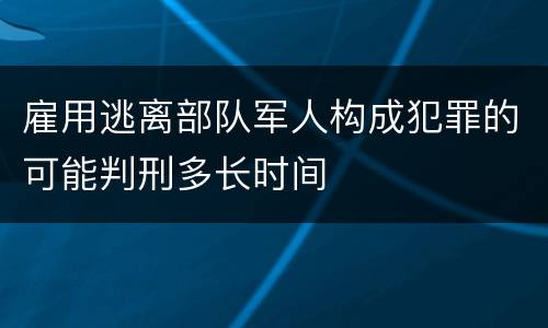 雇用逃离部队军人构成犯罪的可能判刑多长时间