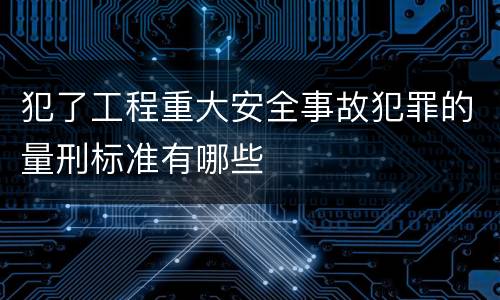 犯了工程重大安全事故犯罪的量刑标准有哪些