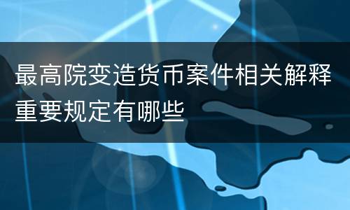 最高院变造货币案件相关解释重要规定有哪些