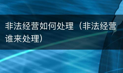 非法经营如何处理（非法经营谁来处理）