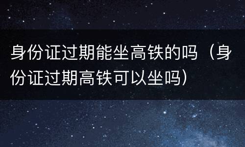 身份证过期能坐高铁的吗（身份证过期高铁可以坐吗）