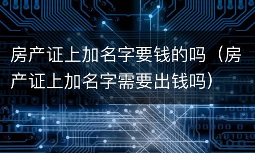 房产证上加名字要钱的吗（房产证上加名字需要出钱吗）