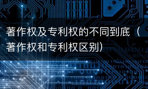 著作权及专利权的不同到底（著作权和专利权区别）