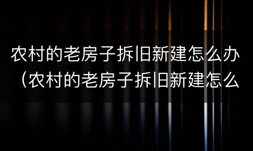 农村的老房子拆旧新建怎么办（农村的老房子拆旧新建怎么办呢）