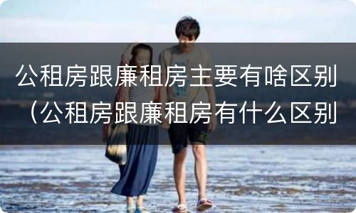 公租房跟廉租房主要有啥区别（公租房跟廉租房有什么区别）