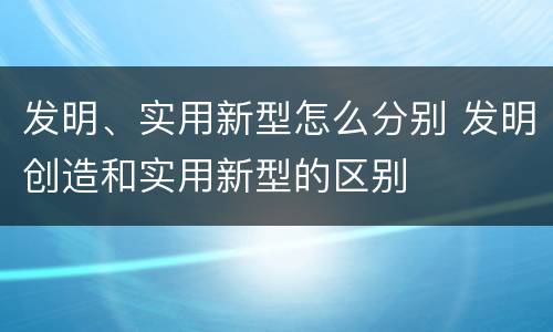 发明、实用新型怎么分别 发明创造和实用新型的区别