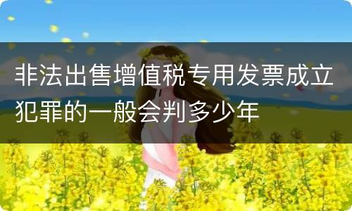 非法出售增值税专用发票成立犯罪的一般会判多少年