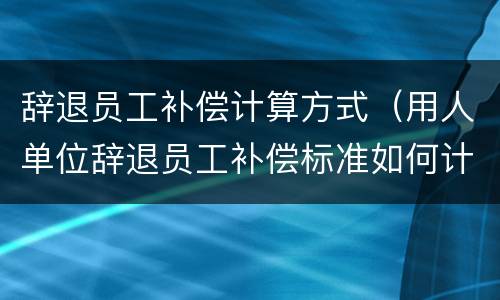 辞退员工补偿计算方式（用人单位辞退员工补偿标准如何计算）