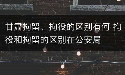 甘肃拘留、拘役的区别有何 拘役和拘留的区别在公安局