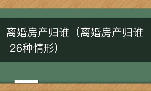 离婚房产归谁（离婚房产归谁 26种情形）