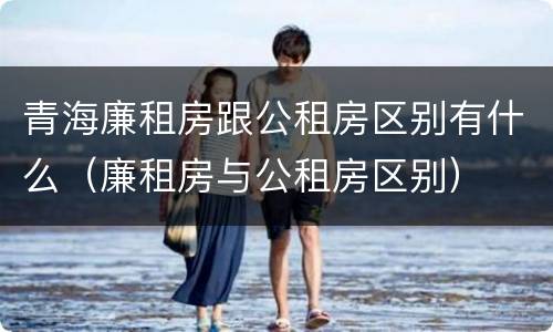 青海廉租房跟公租房区别有什么（廉租房与公租房区别）