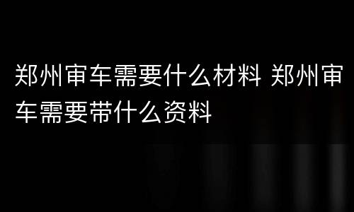 郑州审车需要什么材料 郑州审车需要带什么资料