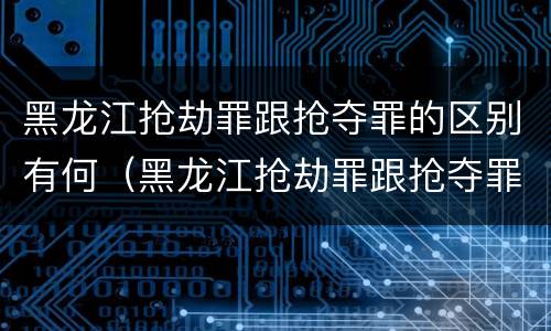 黑龙江抢劫罪跟抢夺罪的区别有何（黑龙江抢劫罪跟抢夺罪的区别有何关系）