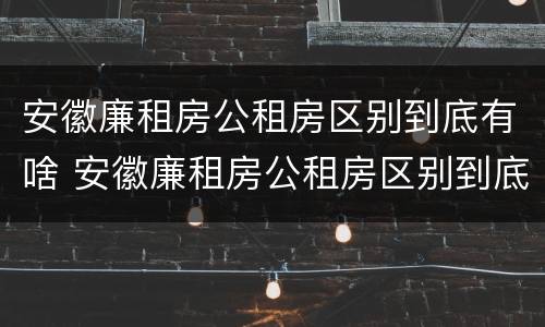 安徽廉租房公租房区别到底有啥 安徽廉租房公租房区别到底有啥不同