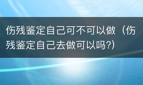 伤残鉴定自己可不可以做（伤残鉴定自己去做可以吗?）