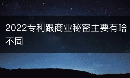2022专利跟商业秘密主要有啥不同
