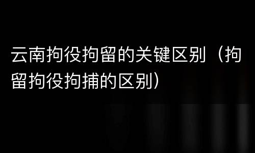 云南拘役拘留的关键区别（拘留拘役拘捕的区别）