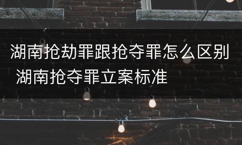 湖南抢劫罪跟抢夺罪怎么区别 湖南抢夺罪立案标准