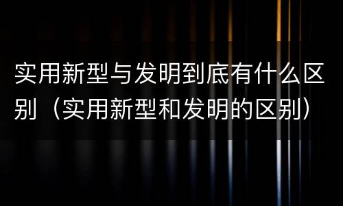 实用新型与发明到底有什么区别（实用新型和发明的区别）