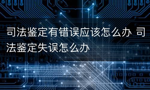 司法鉴定有错误应该怎么办 司法鉴定失误怎么办