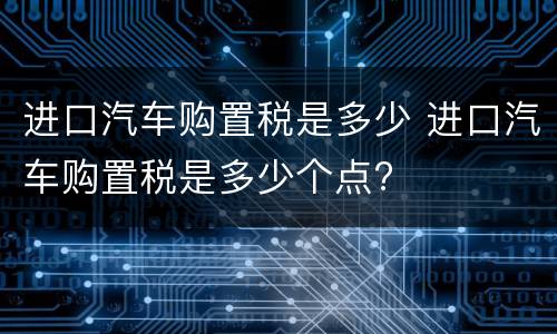 进口汽车购置税是多少 进口汽车购置税是多少个点?