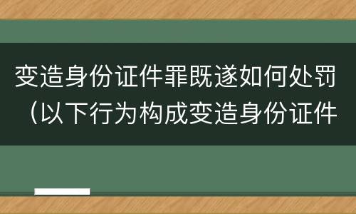 变造身份证件罪既遂如何处罚（以下行为构成变造身份证件罪的是）