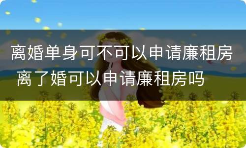 离婚单身可不可以申请廉租房 离了婚可以申请廉租房吗