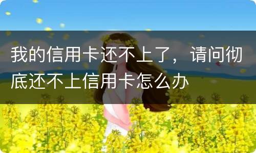 我的信用卡还不上了，请问彻底还不上信用卡怎么办