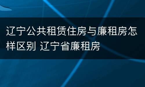 辽宁公共租赁住房与廉租房怎样区别 辽宁省廉租房
