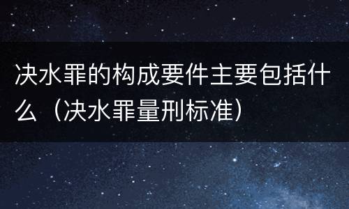 决水罪的构成要件主要包括什么（决水罪量刑标准）