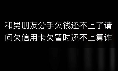和男朋友分手欠钱还不上了请问欠信用卡欠暂时还不上算诈骗吗