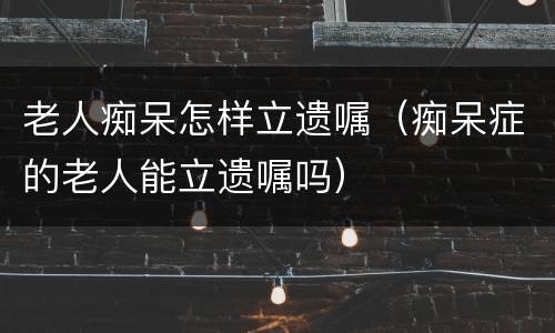老人痴呆怎样立遗嘱（痴呆症的老人能立遗嘱吗）