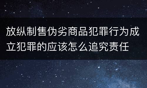 放纵制售伪劣商品犯罪行为成立犯罪的应该怎么追究责任
