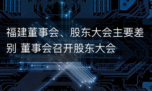 福建董事会、股东大会主要差别 董事会召开股东大会