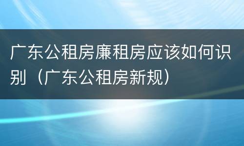 广东公租房廉租房应该如何识别（广东公租房新规）