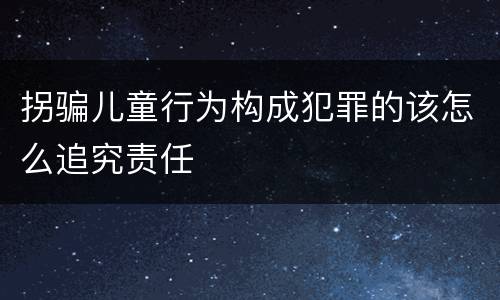 拐骗儿童行为构成犯罪的该怎么追究责任
