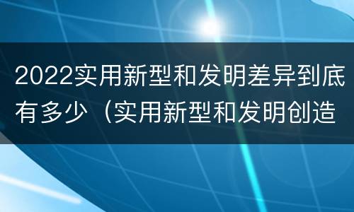 2022实用新型和发明差异到底有多少（实用新型和发明创造）